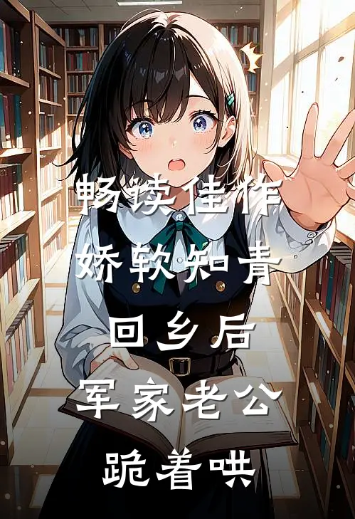 畅读佳作娇软知青回乡后，军家老公跪着哄