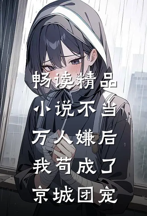 畅读精品小说不当万人嫌后，我苟成了京城团宠
