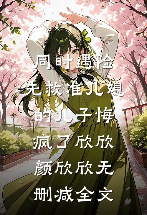 同时遇险，先救准儿媳的儿子悔疯了欣欣颜欣欣无删减全文