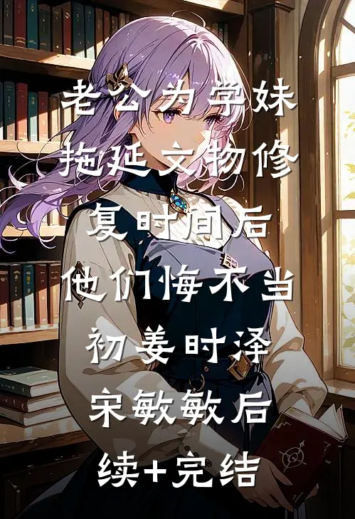 老公为学妹拖延文物修复时间后，他们悔不当初姜时泽宋敏敏后续+完结