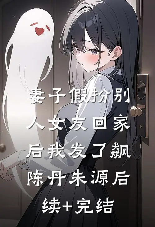 妻子假扮别人女友回家后我发了飙陈丹朱源后续+完结