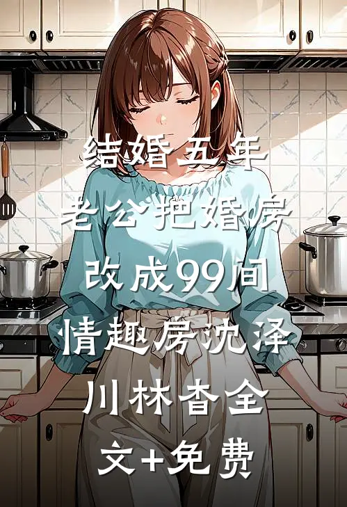 结婚五年，老公把婚房改成99间情趣房沈泽川林杳全文+免费