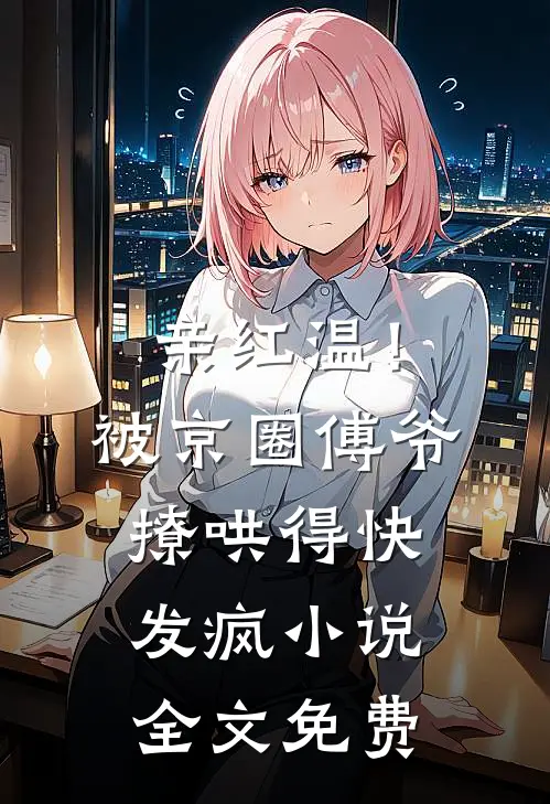 亲红温！被京圈傅爷撩哄得快发疯小说全文免费