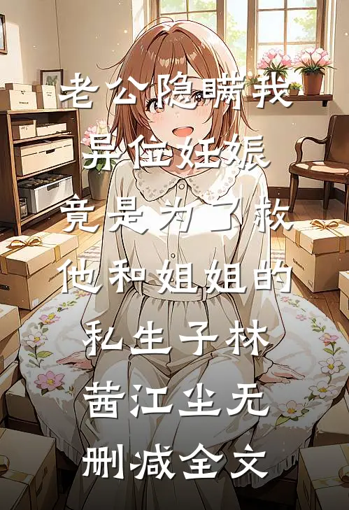 老公隐瞒我异位妊娠，竟是为了救他和姐姐的私生子林茜江尘无删减全文