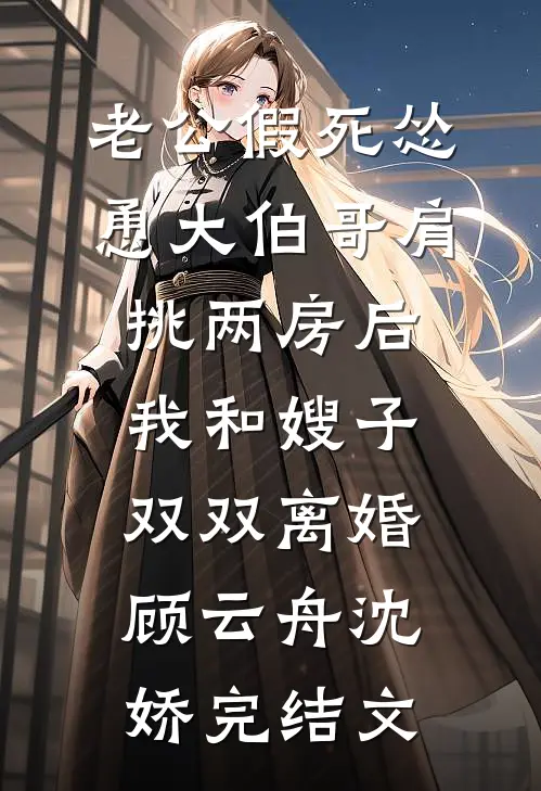 老公假死怂恿大伯哥肩挑两房后，我和嫂子双双离婚顾云舟沈娇完结文