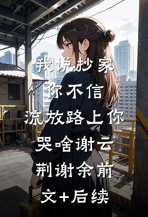 我说抄家你不信，流放路上你哭啥谢云荆谢余前文+后续
