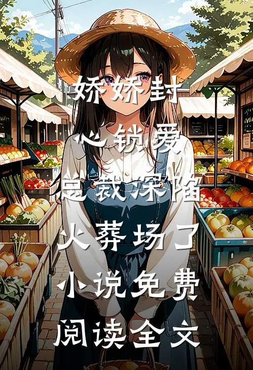 娇娇封心锁爱，总裁深陷火葬场了小说免费阅读全文