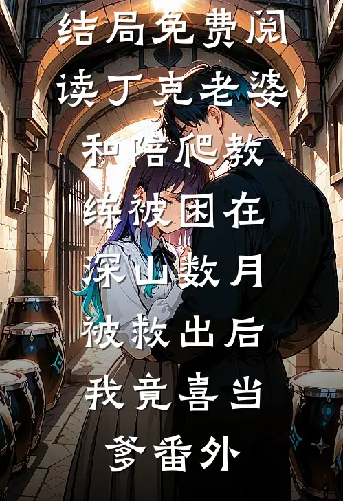 李雅薇丁克结局免费阅读丁克老婆和陪爬教练被困在深山数月，被救出后我竟喜当爹番外