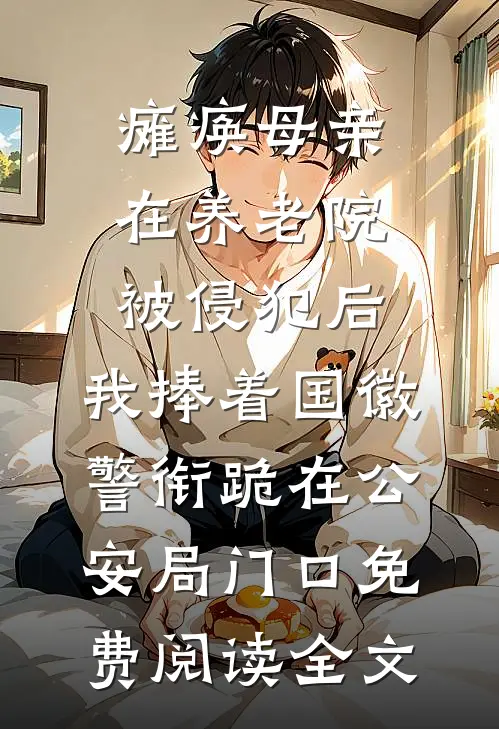 瘫痪母亲在养老院被侵犯后，我捧着国徽警衔跪在公安局门口免费阅读全文