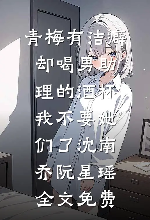 青梅有洁癖却喝男助理的酒杯，我不要她们了沈南乔阮星瑶全文免费