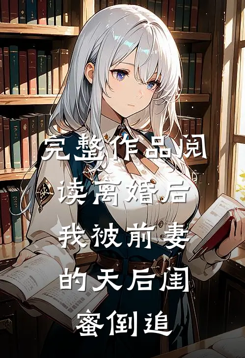 完整作品阅读离婚后：我被前妻的天后闺蜜倒追