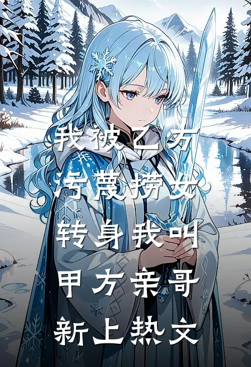 我被乙方污蔑捞女，转身我叫甲方亲哥新上热文