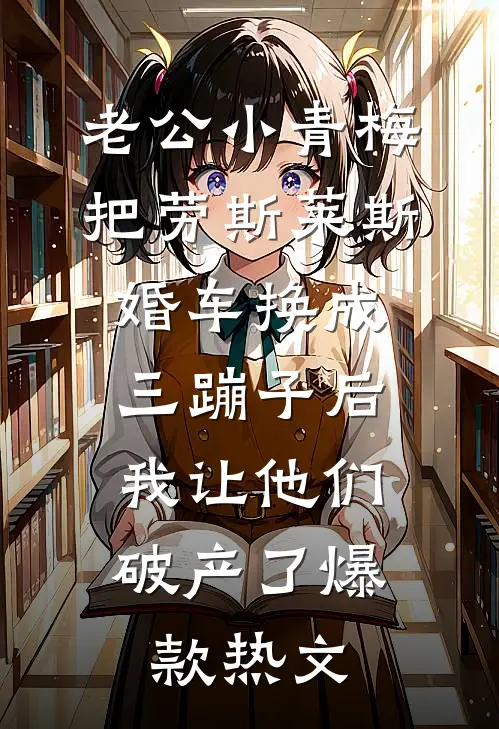老公小青梅把劳斯莱斯婚车换成三蹦子后，我让他们破产了爆款热文