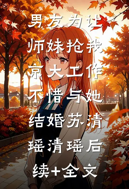 男友为让师妹抢我京大工作，不惜与她结婚苏清瑶清瑶后续+全文