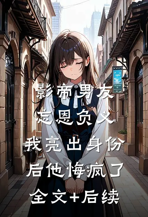 影帝男友忘恩负义，我亮出身份后他悔疯了全文+后续