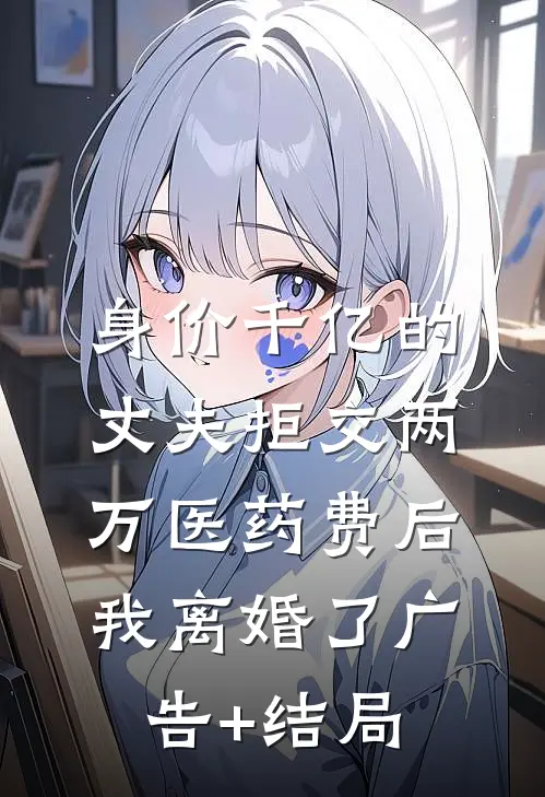 身价千亿的丈夫拒交两万医药费后，我离婚了广告+结局