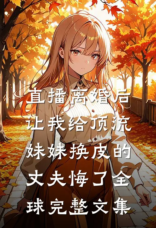 直播离婚后，让我给顶流妹妹换皮的丈夫悔了全球完整文集