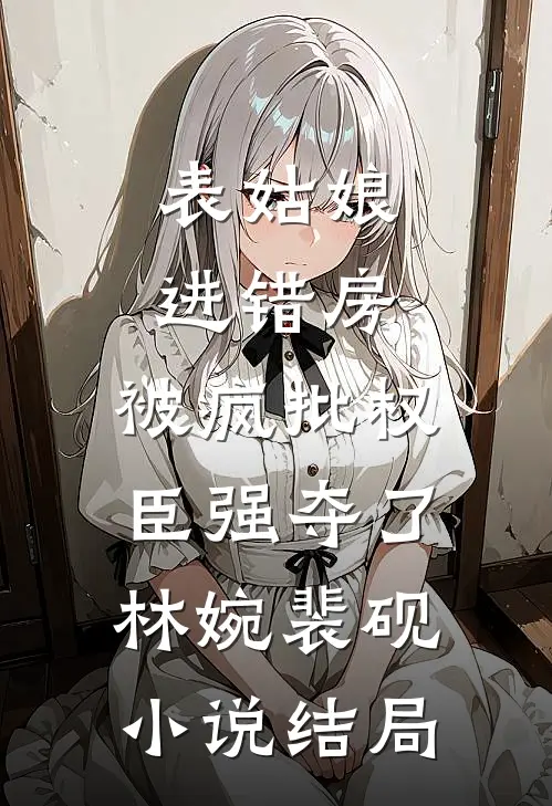 表姑娘进错房，被疯批权臣强夺了林婉裴砚小说结局