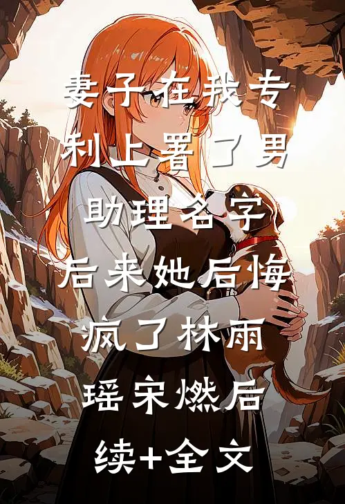 妻子在我专利上署了男助理名字，后来她后悔疯了林雨瑶宋燃后续+全文
