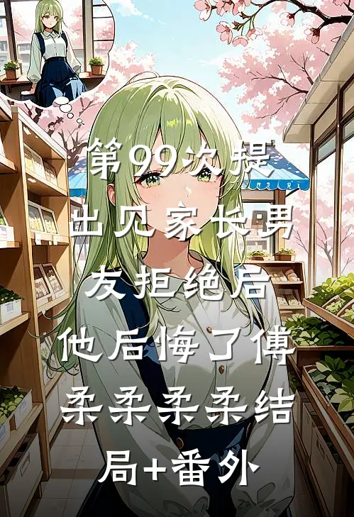 第99次提出见家长男友拒绝后，他后悔了傅柔柔柔柔结局+番外