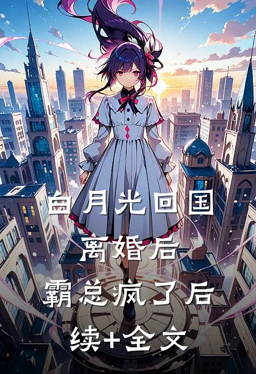 白月光回国：离婚后，霸总疯了后续+全文