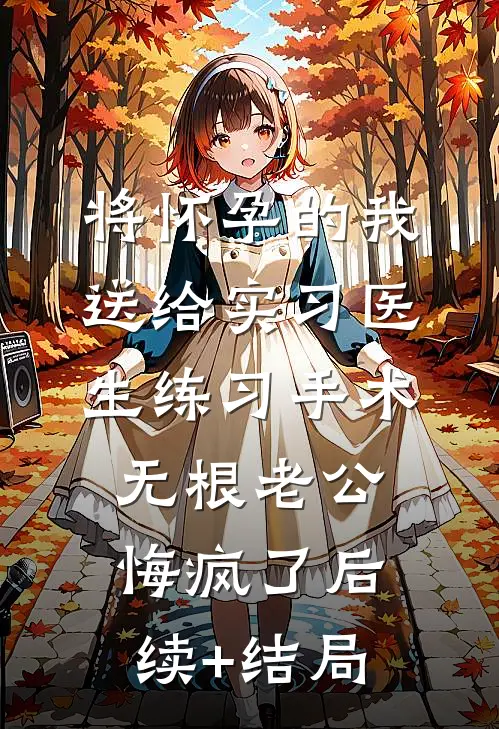 将怀孕的我送给实习医生练习手术，无根老公悔疯了后续+结局