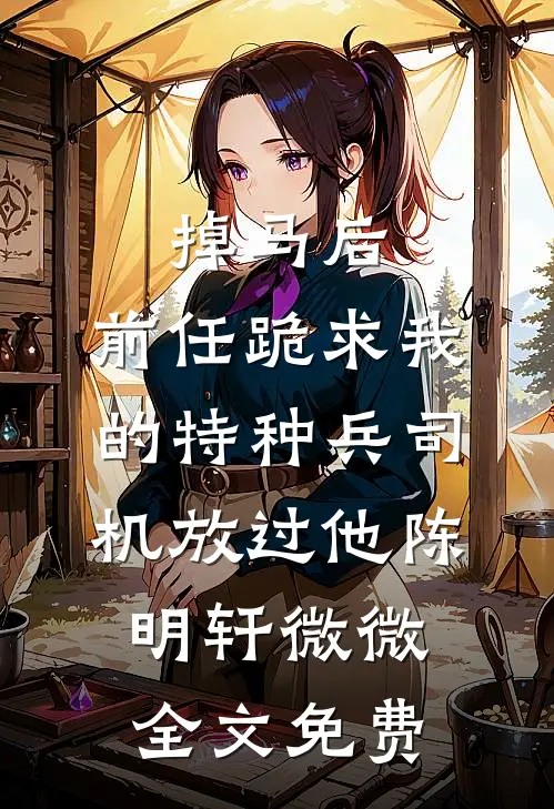 掉马后，前任跪求我的特种兵司机放过他陈明轩微微全文免费