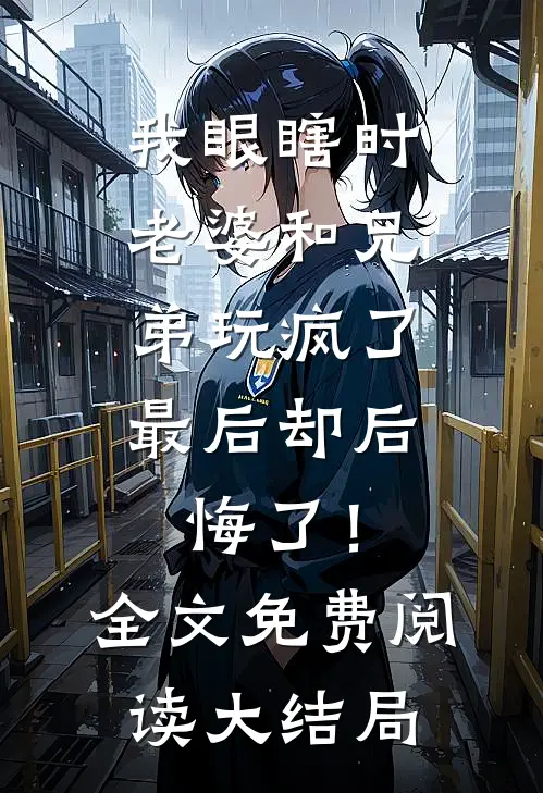 我眼瞎时老婆和兄弟玩疯了，最后却后悔了！全文免费阅读大结局