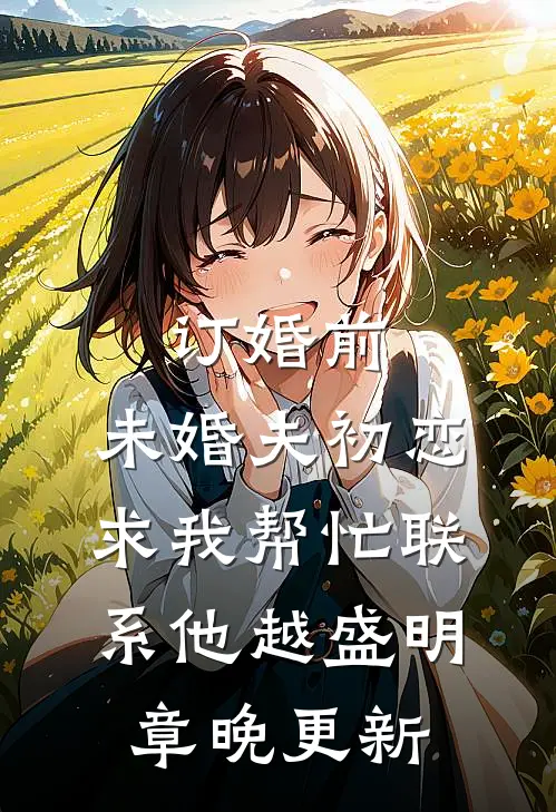 订婚前，未婚夫初恋求我帮忙联系他越盛明章晚更新