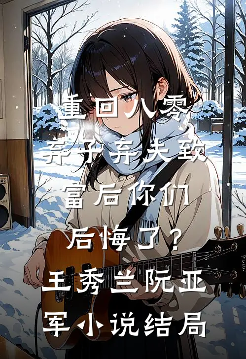 重回八零，弃子弃夫致富后你们后悔了？王秀兰阮亚军小说结局