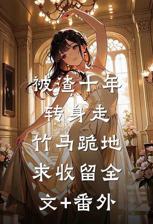 被渣十年转身走，竹马跪地求收留全文+番外
