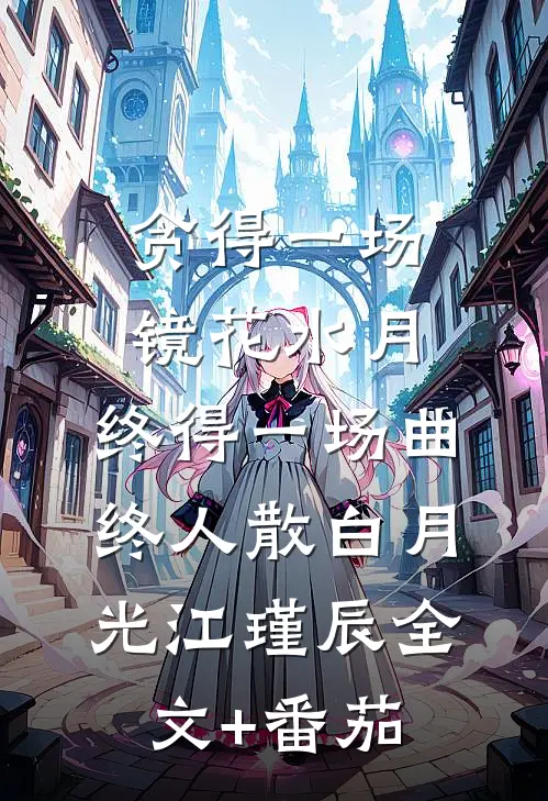 贪得一场镜花水月，终得一场曲终人散白月光江瑾辰全文+番茄