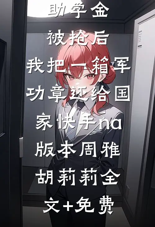 助学金被抢后，我把一箱军功章还给国家快手na版本周雅胡莉莉全文+免费