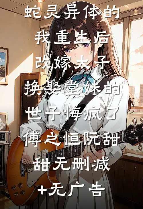 蛇灵异体的我重生后改嫁太子，换娶堂妹的世子悔疯了傅之恒阮甜甜无删减+无广告