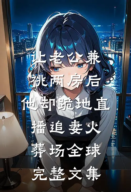 让老公兼祧两房后，他却跪地直播追妻火葬场全球完整文集