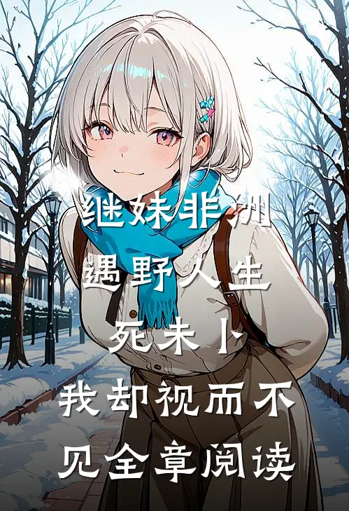 继妹非洲遇野人生死未卜，我却视而不见全章阅读