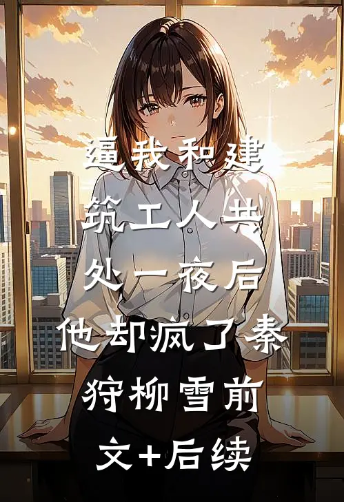 逼我和建筑工人共处一夜后，他却疯了秦狩柳雪前文+后续