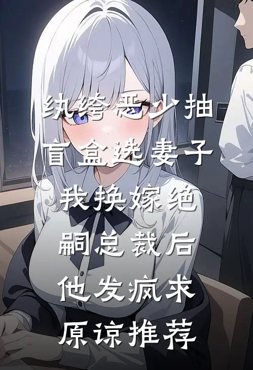 纨绔恶少抽盲盒选妻子，我换嫁绝嗣总裁后他发疯求原谅推荐