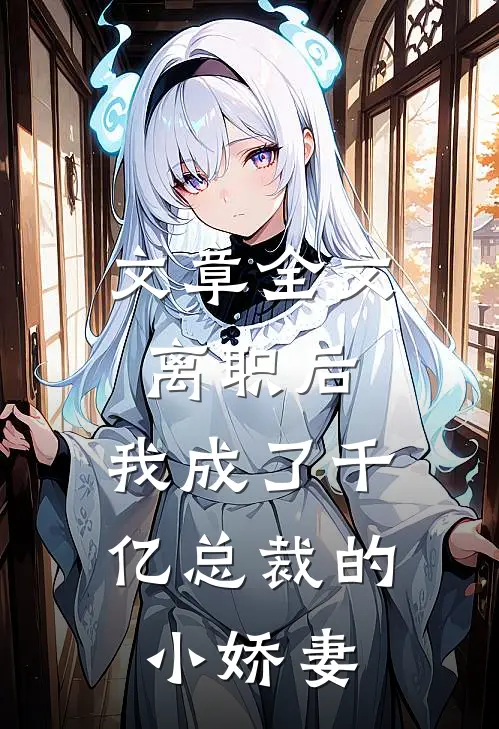 文章全文离职后，我成了千亿总裁的小娇妻