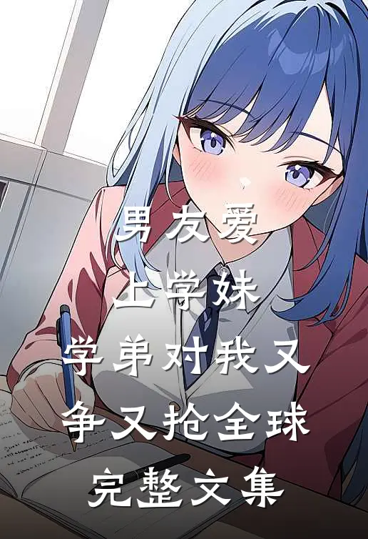 男友爱上学妹，学弟对我又争又抢全球完整文集