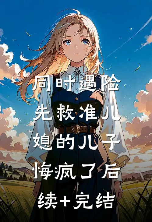 同时遇险，先救准儿媳的儿子悔疯了后续+完结