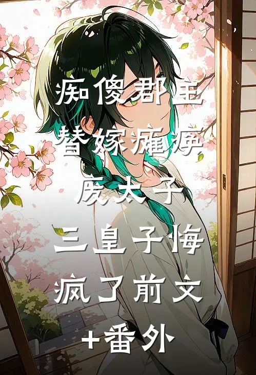 痴傻郡主替嫁瘫痪废太子，三皇子悔疯了前文+番外