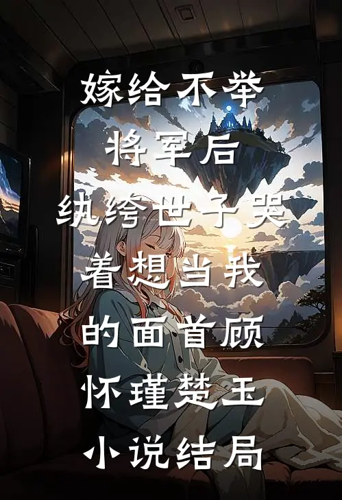 嫁给不举将军后，纨绔世子哭着想当我的面首顾怀瑾楚玉小说结局