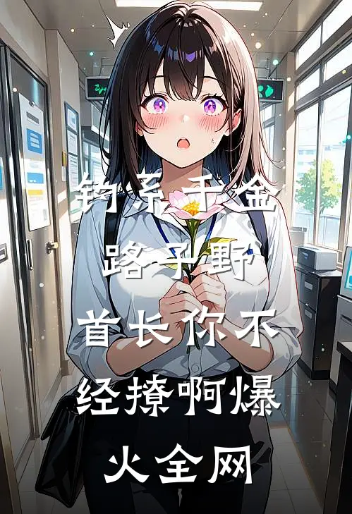 钓系千金路子野，首长你不经撩啊爆火全网
