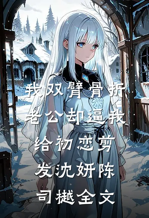 我双臂骨折，老公却逼我给初恋剪发沈妍陈司樾全文