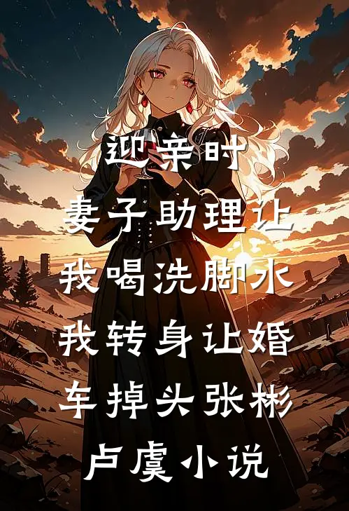 迎亲时，妻子助理让我喝洗脚水，我转身让婚车掉头张彬卢虞小说