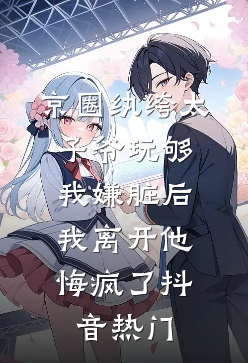 京圈纨绔太子爷玩够我嫌脏后，我离开他悔疯了抖音热门