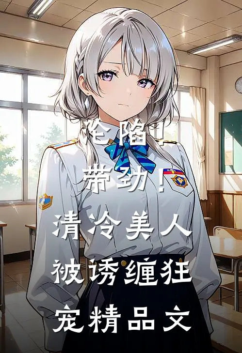 沦陷！带劲！清冷美人被诱缠狂宠精品文