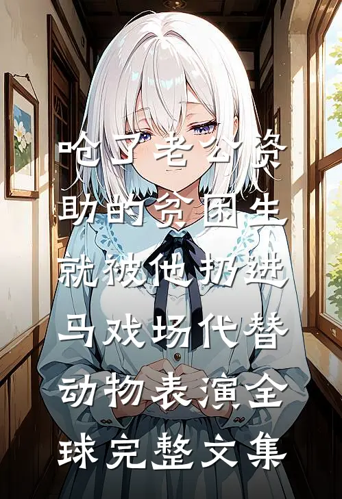 呛了老公资助的贫困生，就被他扔进马戏场代替动物表演全球完整文集