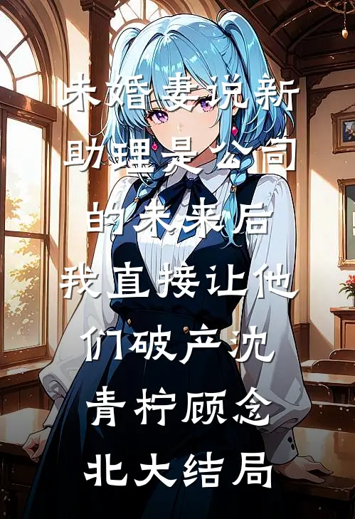 未婚妻说新助理是公司的未来后，我直接让他们破产沈青柠顾念北大结局